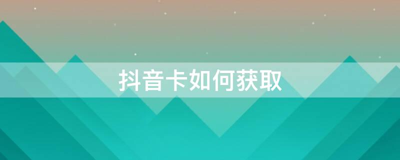抖音卡如何获取 抖音卡如何获取流量