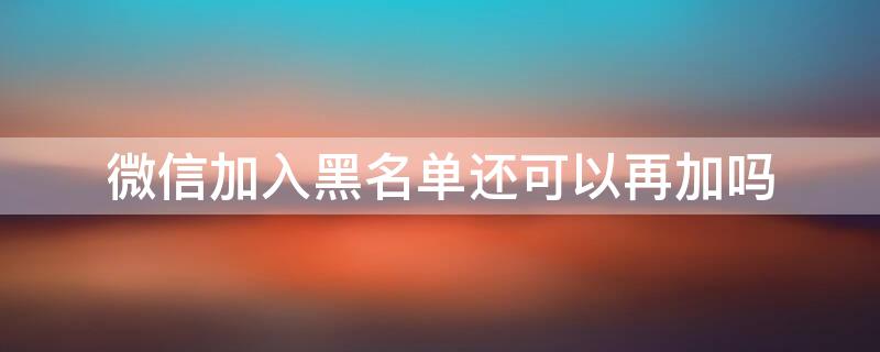 微信加入黑名单还可以再加吗（微信加入黑名单还能再加为好友吗）