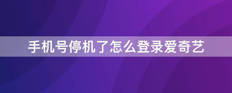 手机号停机了怎么登录爱奇艺（手机号停机了爱奇艺会员还能用吗）
