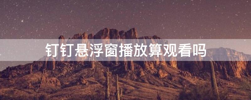 钉钉悬浮窗播放算观看吗 钉钉悬浮窗播放算观看吗知乎