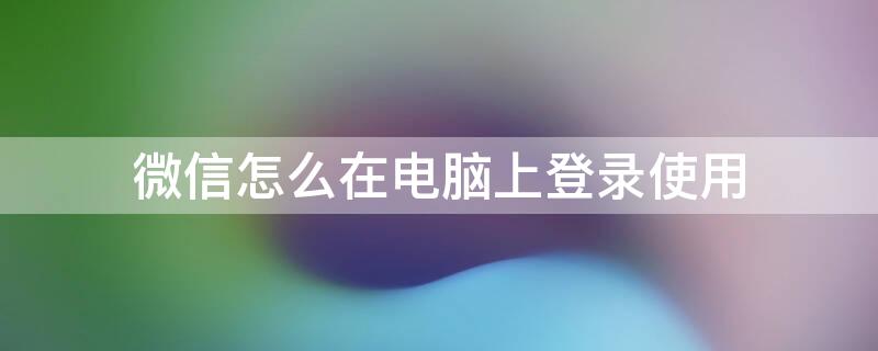 微信怎么在电脑上登录使用 微信怎么在电脑上登录使用密码