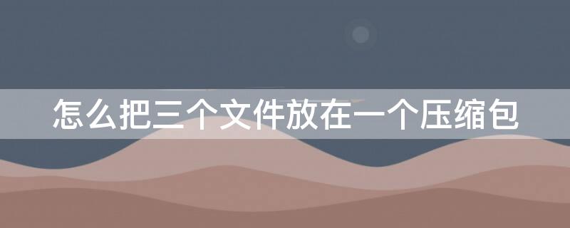 怎么把三个文件放在一个压缩包（怎么把三个文件放在一个压缩包zip格式）