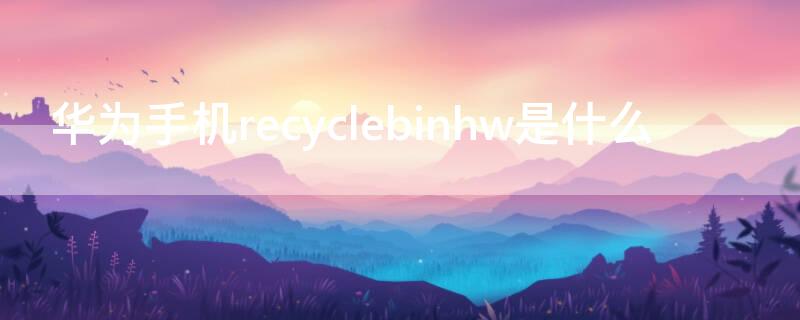 华为手机recyclebinhw是什么 华为手机recyclebinhw是什么文件可以删除吗