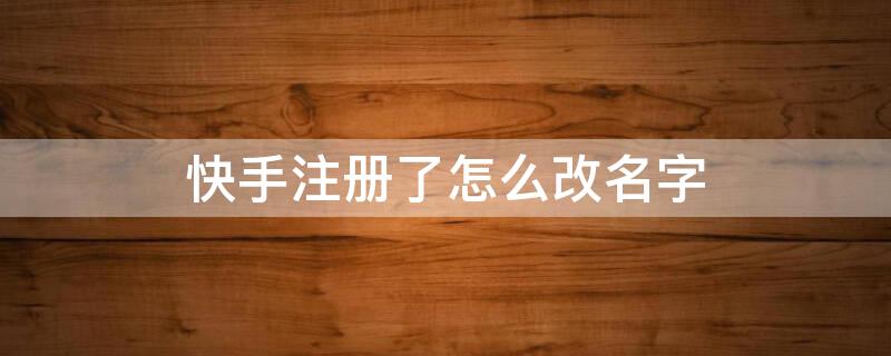 快手注册了怎么改名字（快手注册名字怎样修改）