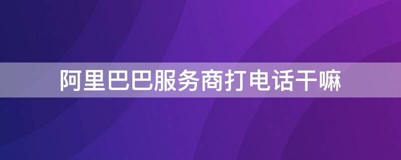 阿里巴巴服务商打电话干嘛（阿里巴巴客服打电话过来说办什么营业）