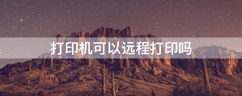 打印机可以远程打印吗 华为打印机可以远程打印吗
