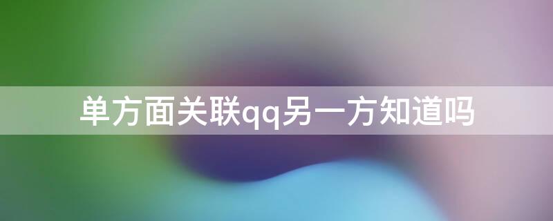 单方面关联qq另一方知道吗 单方面关联qq另一方知道吗知乎