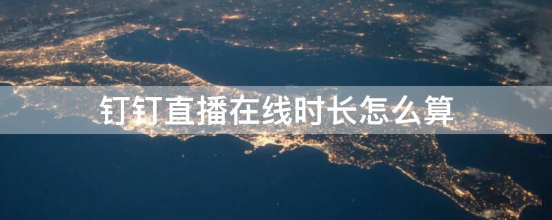 钉钉直播在线时长怎么算 钉钉直播时长计算