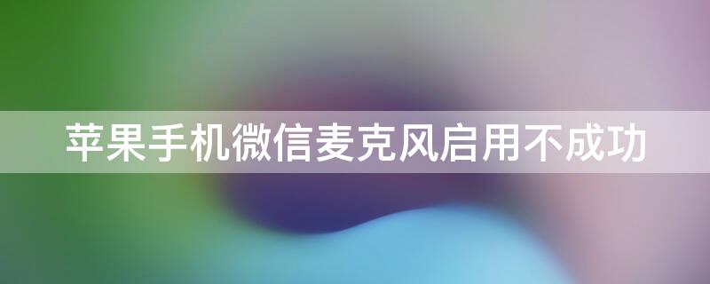 iPhone手机微信麦克风启用不成功（iphone手机微信麦克风启用不成功怎么办）