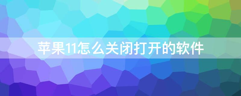 iPhone11怎么关闭打开的软件 苹果手机11怎么关闭打开的应用程序