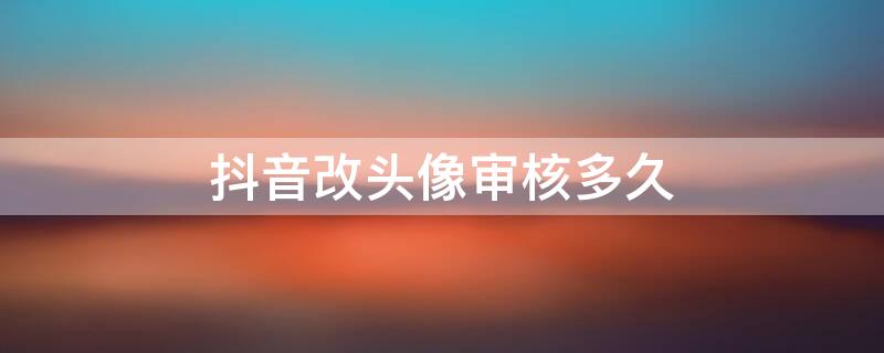 抖音改头像审核多久 抖音改头像审核多久通过
