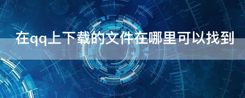 在qq上下载的文件在哪里可以找到（qq上下载的文件怎么找）