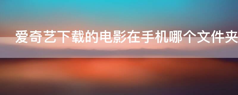 爱奇艺下载的电影在手机哪个文件夹（爱奇艺视频导出到本地）