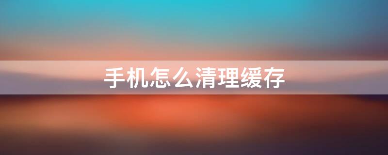手机怎么清理缓存（华为手机怎么清理缓存）