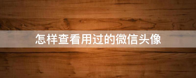 怎样查看用过的微信头像 怎样查看用过的微信头像历史