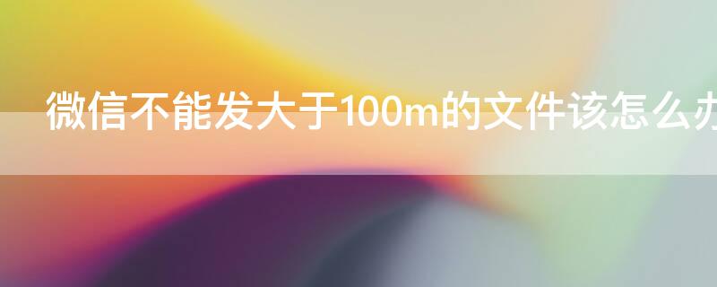 微信不能发大于100m的文件该怎么办 微信不能发送大于100m的文件怎么办