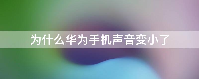 为什么华为手机声音变小了（为什么华为手机声音变小了怎么办）