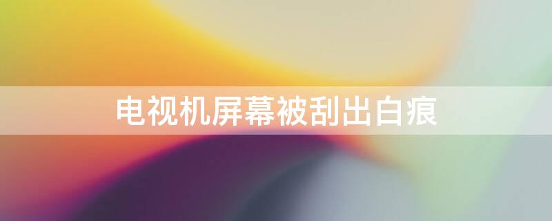 电视机屏幕被刮出白痕 电视机屏幕被刮出白痕有影响吗