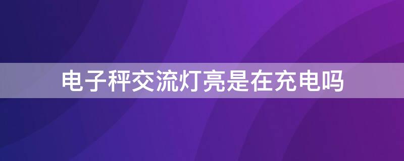 电子秤交流灯亮是在充电吗（电子秤交流灯亮是在充电吗怎么回事）