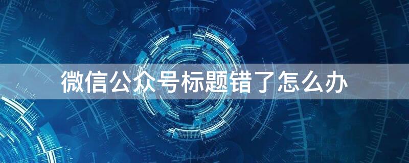 微信公众号标题错了怎么办 微信公众号标题错了怎么补救