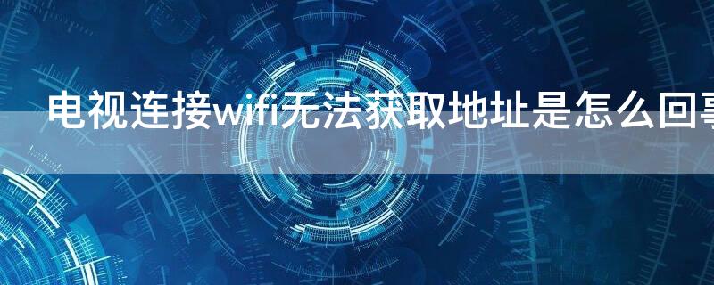 电视连接wifi无法获取地址是怎么回事（电视连接wifi无法获取地址是怎么回事儿）