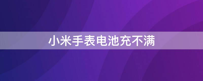 小米手表电池充不满（小米手表电池充不满怎么办）