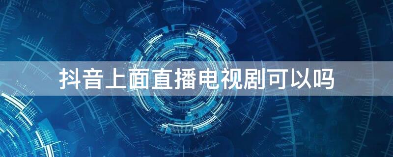 抖音上面直播电视剧可以吗 抖音可以直播电视电影吗