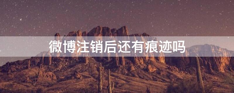 微博注销后还有痕迹吗（微博注销了还有痕迹吗）