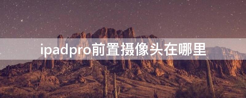 ipadpro前置摄像头在哪里 新款ipad pro的前置摄像头配置