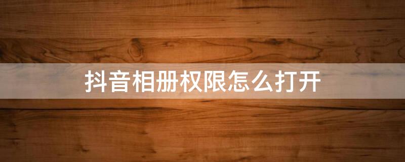 抖音相册权限怎么打开 安卓抖音相册权限怎么打开