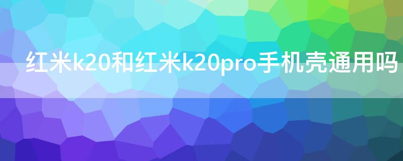 红米k20和红米k20pro手机壳通用吗 红米k20和k20pro手机壳有什么区别