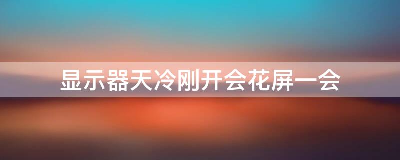 显示器天冷刚开会花屏一会（显示器冷的时候花屏）