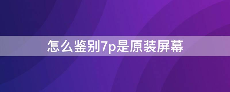 怎么鉴别7p是原装屏幕（怎么鉴别7p是原装屏幕的）