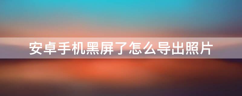 安卓手机黑屏了怎么导出照片（安卓手机黑屏了怎么导出照片到电脑上）