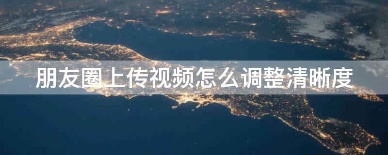 朋友圈上传视频怎么调整清晰度（朋友圈发视频怎么调清晰度）