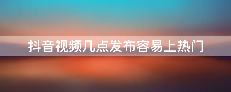 抖音视频几点发布容易上热门 抖音视频几点发布容易上热门呢