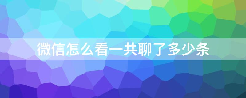 微信怎么看一共聊了多少条 微信怎么看一共聊了多少条内容