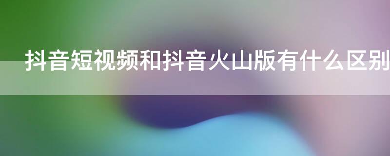 抖音短视频和抖音火山版有什么区别（抖音短视频与抖音火山版）