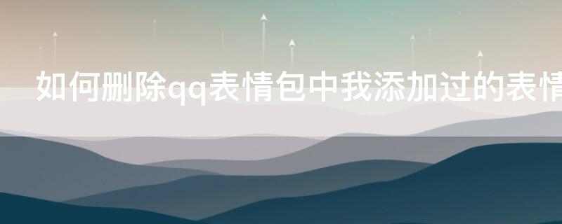 如何删除qq表情包中我添加过的表情 添加的表情怎么删除qq