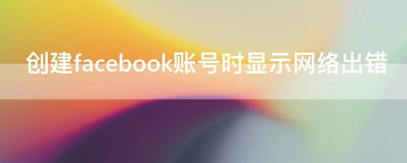 创建facebook账号时显示网络出错 注册facebook怎么网络错误