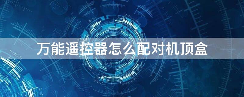 万能遥控器怎么配对机顶盒 万能遥控器怎么配对机顶盒电视