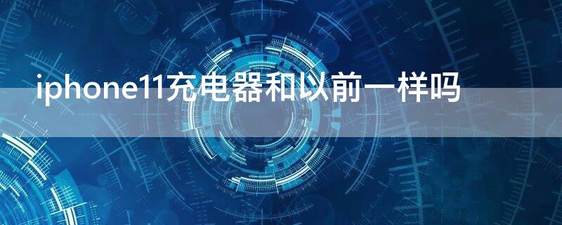 iPhone11充电器和以前一样吗 苹果11充电器和以前的一样吗