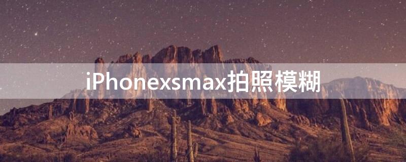 iPhonexsmax拍照模糊 iphonexsmax拍照很糊