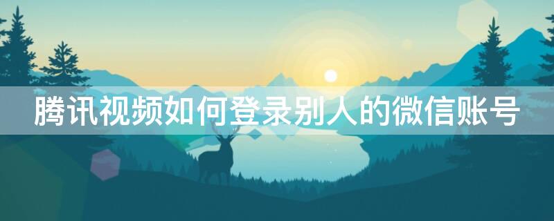 腾讯视频如何登录别人的微信账号 腾讯视频咋样登录别人的账号微信