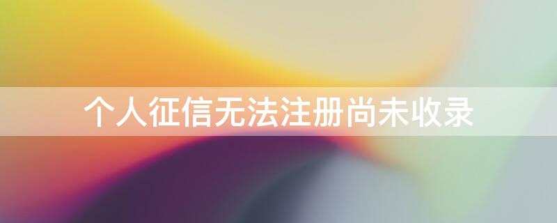 个人征信无法注册尚未收录(个人征信无法注册尚未收录怎么办)