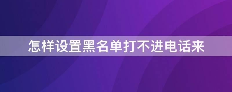 怎样设置黑名单打不进电话来 怎样设置黑名单打不进电话来华为