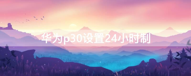 华为p30设置24小时制（华为p30如何调整24小时）