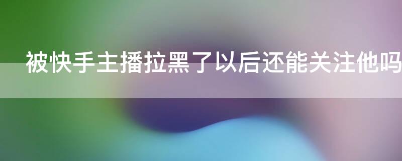 被快手主播拉黑了以后还能关注他吗（快手被主播拉黑还能进她直播间吗）