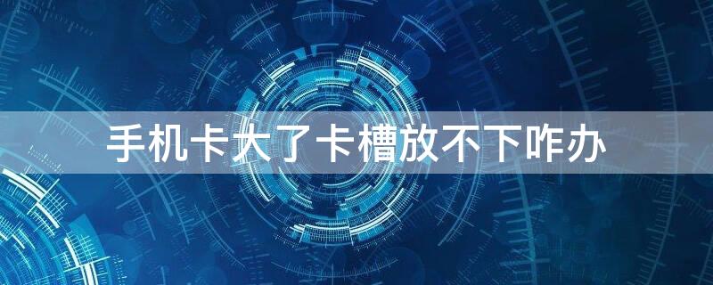 手机卡大了卡槽放不下咋办（手机卡槽大了怎么办）