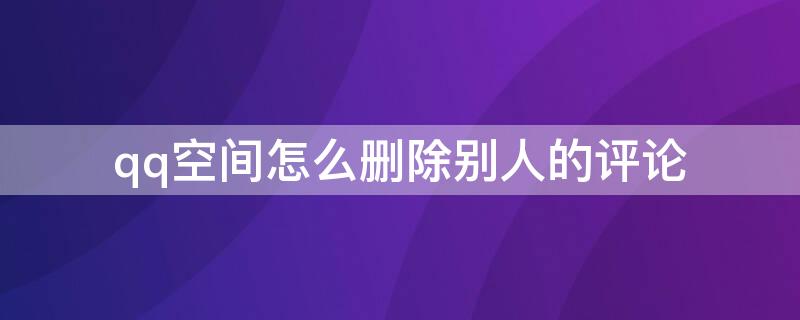 qq空间怎么删除别人的评论 qq空间怎么删除别人的评论记录